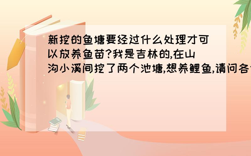 新挖的鱼塘要经过什么处理才可以放养鱼苗?我是吉林的,在山沟小溪间挖了两个池塘,想养鲤鱼,请问各位大神这方面的知识,新挖的池塘多久能放鱼苗,要经过什么处理?怎么样才能养好,求告知!