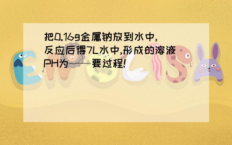 把0.16g金属钠放到水中,反应后得7L水中,形成的溶液PH为——要过程!