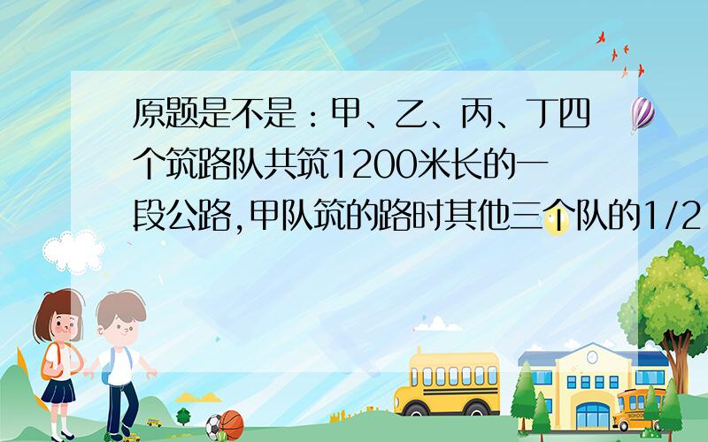 原题是不是：甲、乙、丙、丁四个筑路队共筑1200米长的一段公路,甲队筑的路时其他三个队的1/2,乙队筑的路甲、乙、丙、丁四个筑路队共筑1200米长的一段公路,甲队筑的路时其他三个队的1/2,