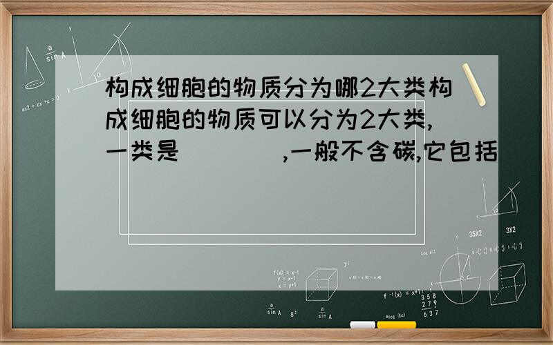 构成细胞的物质分为哪2大类构成细胞的物质可以分为2大类,一类是____,一般不含碳,它包括_____._____._____等；一类是_____,一般含碳,它包括_____._____._____._____.