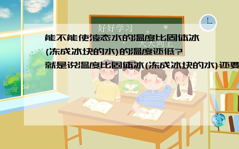 能不能使液态水的温度比固体冰(冻成冰块的水)的温度还低?就是说温度比固体冰(冻成冰块的水)还要低的液态水存不存在呢?