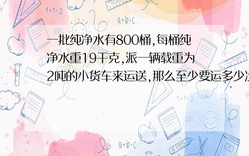 一批纯净水有800桶,每桶纯净水重19干克,派一辆载重为2吨的小货车来运送,那么至少要运多少次才能全部运完?