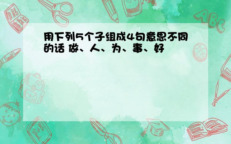 用下列5个子组成4句意思不同的话 做、人、为、事、好