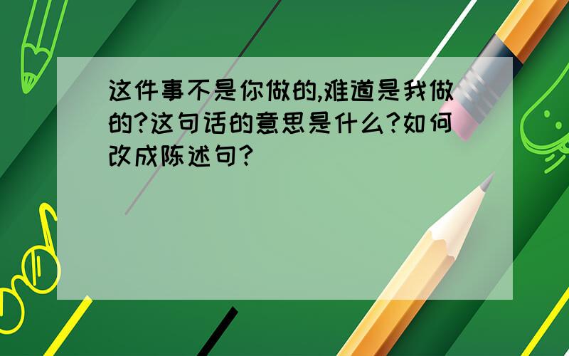 这件事不是你做的,难道是我做的?这句话的意思是什么?如何改成陈述句?