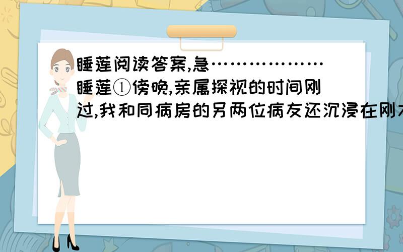 睡莲阅读答案,急………………睡莲①傍晚,亲属探视的时间刚过,我和同病房的另两位病友还沉浸在刚才与亲人团聚的喜悦中,互相夸赞着对方的家人照顾得如何如何好……②夜深了,我躺在病