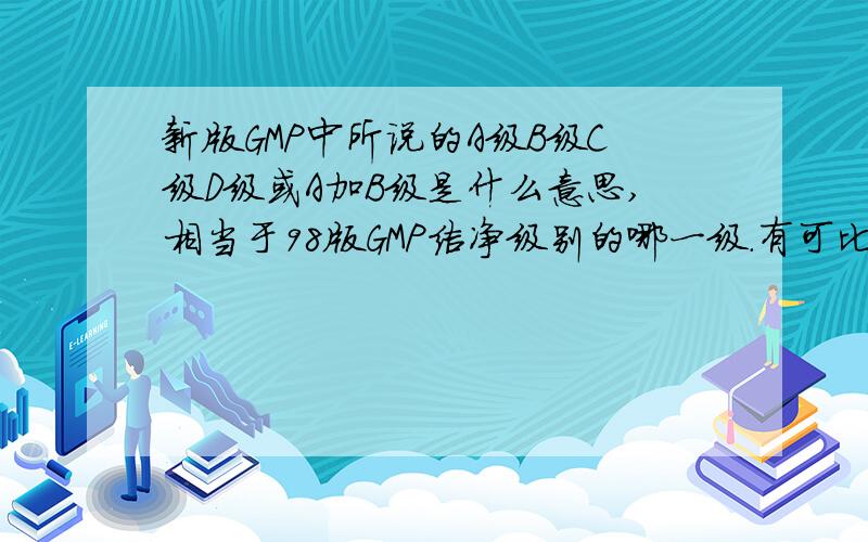 新版GMP中所说的A级B级C级D级或A加B级是什么意思,相当于98版GMP洁净级别的哪一级.有可比性吗?