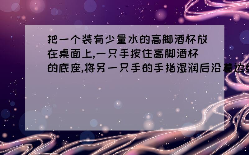 把一个装有少量水的高脚酒杯放在桌面上,一只手按住高脚酒杯的底座,将另一只手的手指湿润后沿着边缘摩擦（手指不要脱离杯口）,使其发出声音.试一试,当高脚酒杯中的水量变化时,音调有