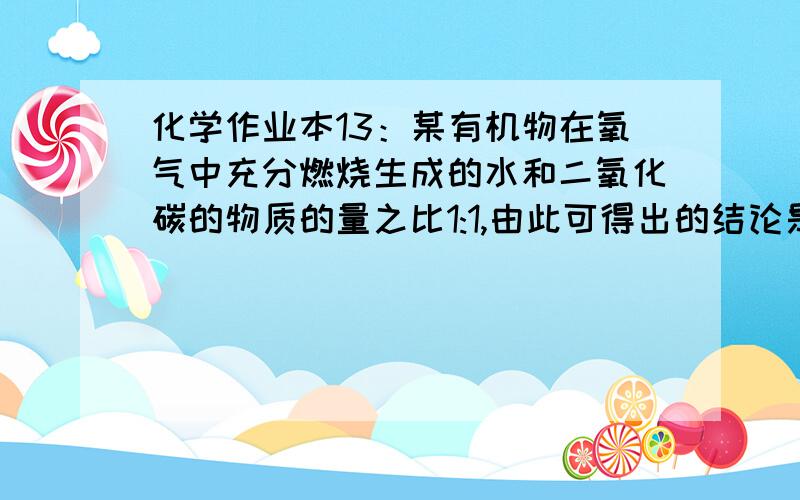 化学作业本13：某有机物在氧气中充分燃烧生成的水和二氧化碳的物质的量之比1:1,由此可得出的结论是（ ）A．该有机物分子中C、H原子个数比为1：2B．该有机物分子中C、H、O原子个数比为1