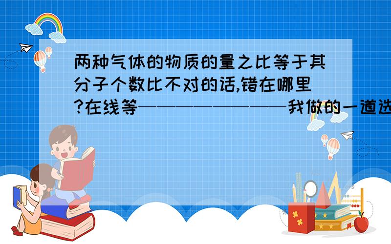 两种气体的物质的量之比等于其分子个数比不对的话,错在哪里?在线等————————我做的一道选择题的答案说这个选项不对啊原题：下列叙述中,正确的是( )(A)标准状况下任何气体的摩