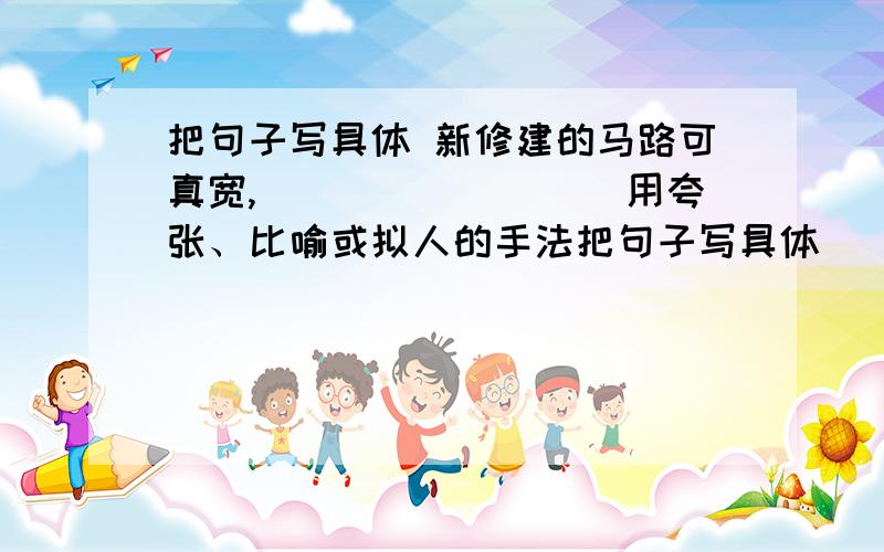 把句子写具体 新修建的马路可真宽,_________用夸张、比喻或拟人的手法把句子写具体