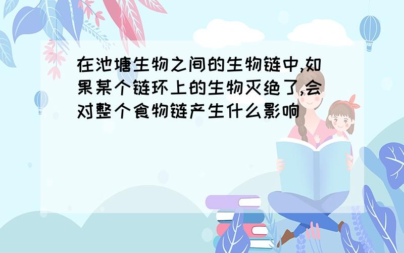 在池塘生物之间的生物链中,如果某个链环上的生物灭绝了,会对整个食物链产生什么影响