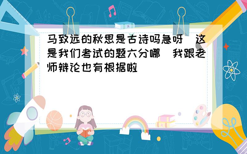 马致远的秋思是古诗吗急呀　这是我们考试的题六分哪　我跟老师辩论也有根据啦