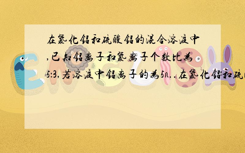 在氯化铝和硫酸铝的混合溶液中,已知铝离子和氯离子个数比为5：3,若溶液中铝离子的为5n..在氯化铝和硫酸铝的混合溶液中,已知铝离子和氯离子个数比为5：3,若溶液中铝离子的为5n,则硫酸根