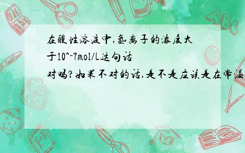 在酸性溶液中,氢离子的浓度大于10^-7mol/L这句话对吗?如果不对的话,是不是应该是在常温下?