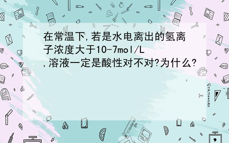 在常温下,若是水电离出的氢离子浓度大于10-7mol/L,溶液一定是酸性对不对?为什么?