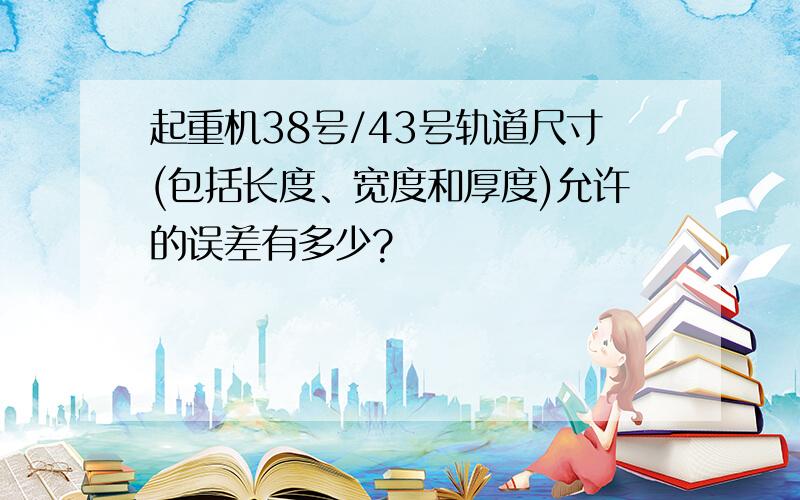 起重机38号/43号轨道尺寸(包括长度、宽度和厚度)允许的误差有多少?