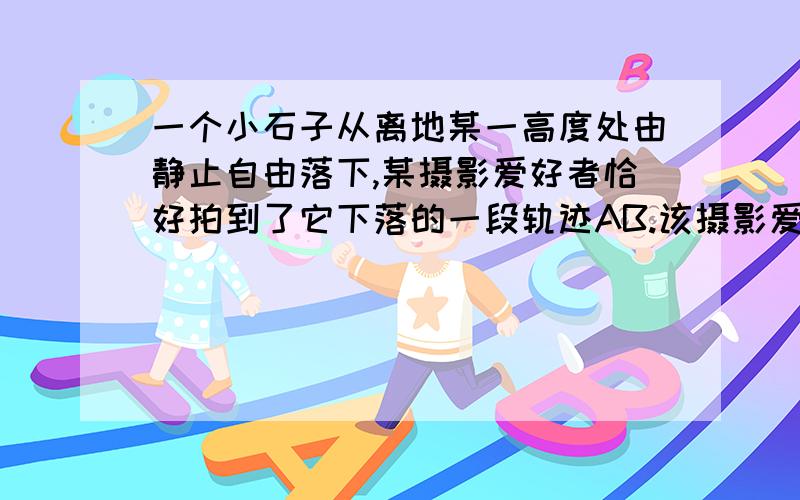 一个小石子从离地某一高度处由静止自由落下,某摄影爱好者恰好拍到了它下落的一段轨迹AB.该摄影爱好者...一个小石子从离地某一高度处由静止自由落下,某摄影爱好者恰好拍到了它下落的