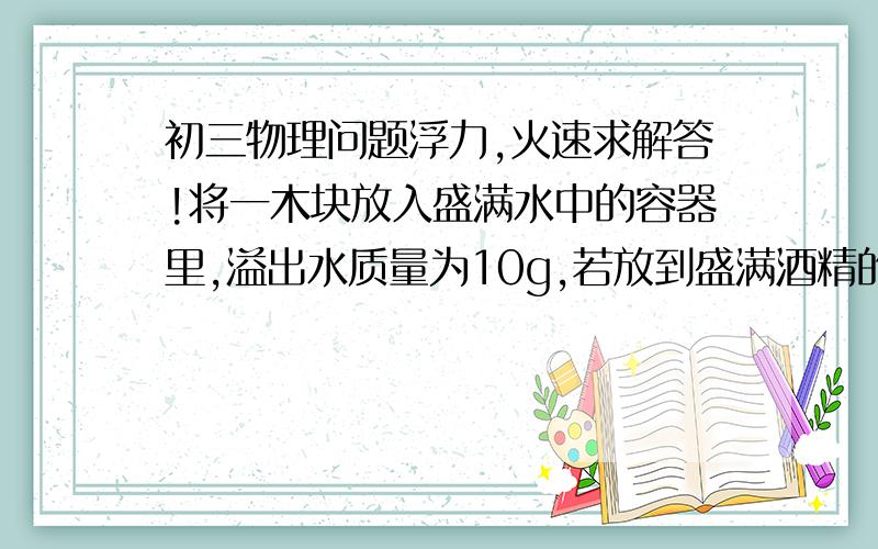 初三物理问题浮力,火速求解答!将一木块放入盛满水中的容器里,溢出水质量为10g,若放到盛满酒精的容器里,因为浮力等于重力等于排开水的体积,酒精自然也是溢出10g.可是为什么都是体积相同