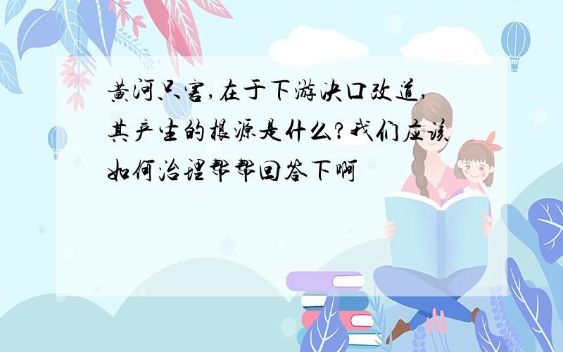 黄河只害,在于下游决口改道,其产生的根源是什么?我们应该如何治理帮帮回答下啊