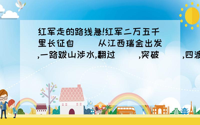 红军走的路线急!红军二万五千里长征自（ ）从江西瑞金出发,一路跋山涉水,翻过（ ）,突破（ ）,四渡（ ）,越过（ ）,巧渡（ ）,强渡（ ）,飞夺（ ）,爬（ ）,过（ ）,最后翻过（ ）,于（ ）