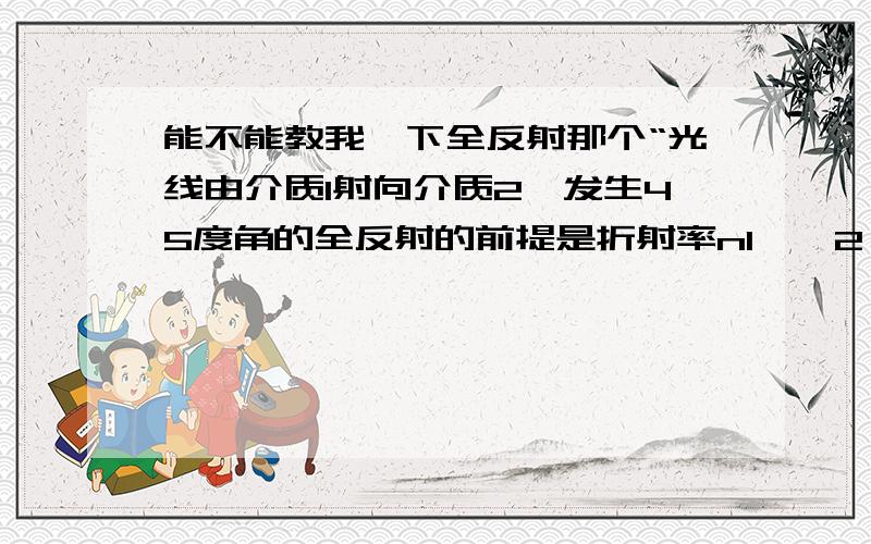 能不能教我一下全反射那个“光线由介质1射向介质2,发生45度角的全反射的前提是折射率n1>√2*n2”我们没有学过,但我也马上要考AAA.谢