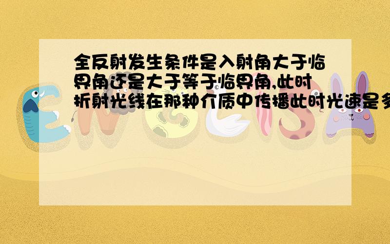 全反射发生条件是入射角大于临界角还是大于等于临界角,此时折射光线在那种介质中传播此时光速是多少?