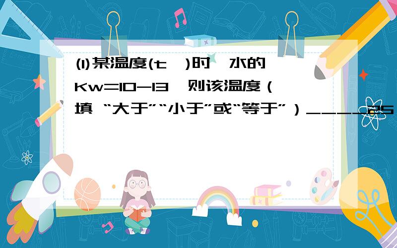 (1)某温度(t℃)时,水的Kw=10-13,则该温度（填 “大于”“小于”或“等于”）____25℃,其理由是___________________.将此温度下pH =11的NaOH溶液aL与pH=1的H2SO4溶液bL混合,①若所得混合液为中性,则a:b_______