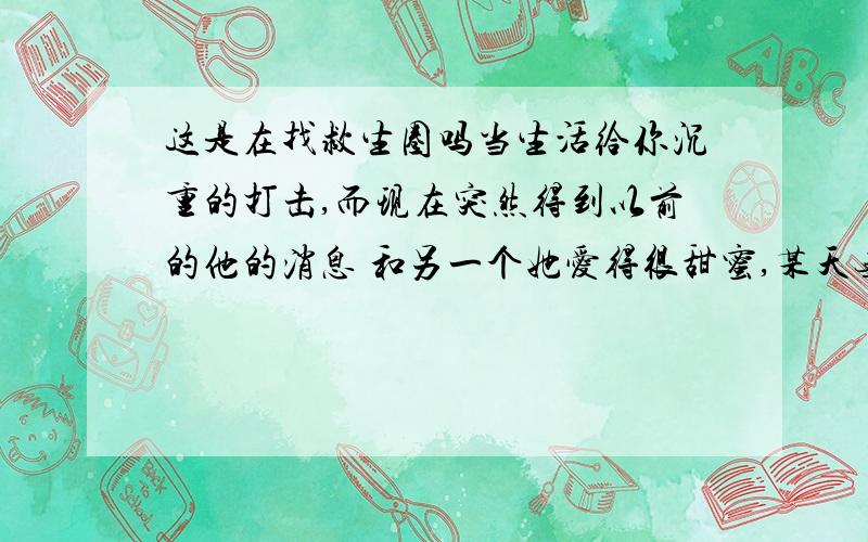 这是在找救生圈吗当生活给你沉重的打击,而现在突然得到以前的他的消息 和另一个她爱得很甜蜜,某天无意街上看到了他和那个很可爱的小女生,很亲热,我完全被她比下去了,难道这是羡慕妒