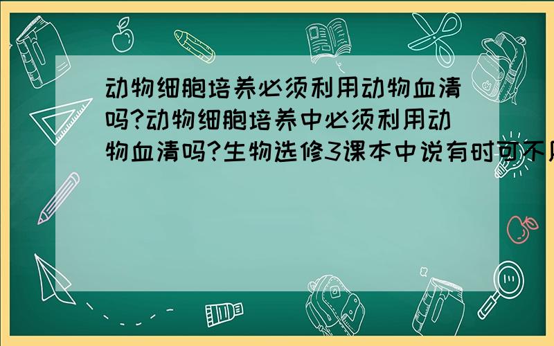 动物细胞培养必须利用动物血清吗?动物细胞培养中必须利用动物血清吗?生物选修3课本中说有时可不用动物血清,但百科说动物细胞培养必须利用动物血清,孰对孰错?请站在中学阶段进行解答!