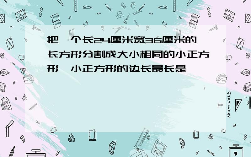 把一个长24厘米宽36厘米的长方形分割成大小相同的小正方形,小正方形的边长最长是