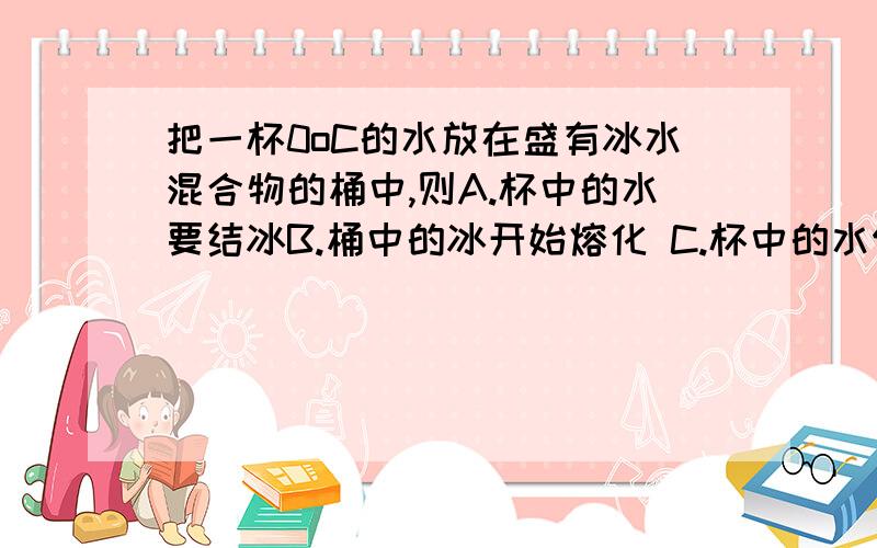 把一杯0oC的水放在盛有冰水混合物的桶中,则A.杯中的水要结冰B.桶中的冰开始熔化 C.杯中的水保持原来的状态和温度不变 D.杯中的水部分结冰,桶中的冰部分熔化填选项