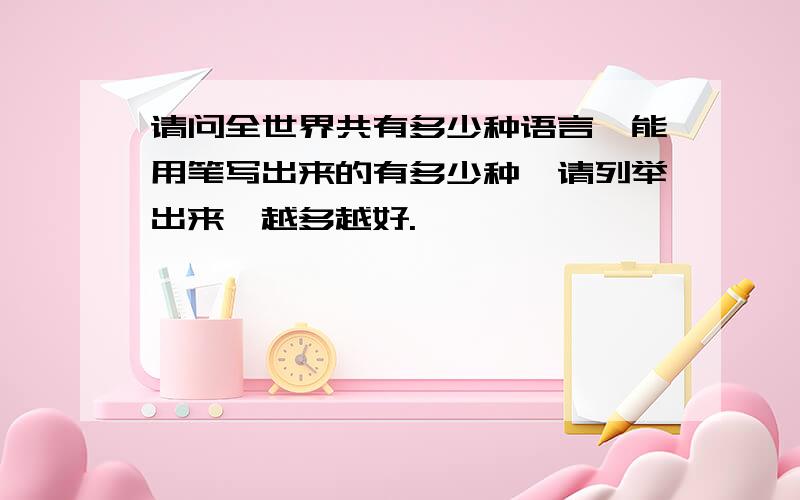 请问全世界共有多少种语言,能用笔写出来的有多少种,请列举出来,越多越好.