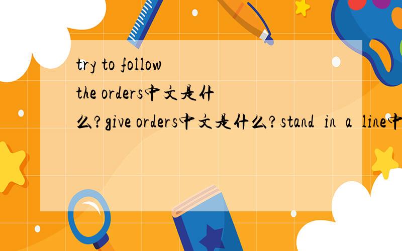 try to follow the orders中文是什么?give orders中文是什么?stand  in  a  line中文是什么?急求答案,悬赏10分,