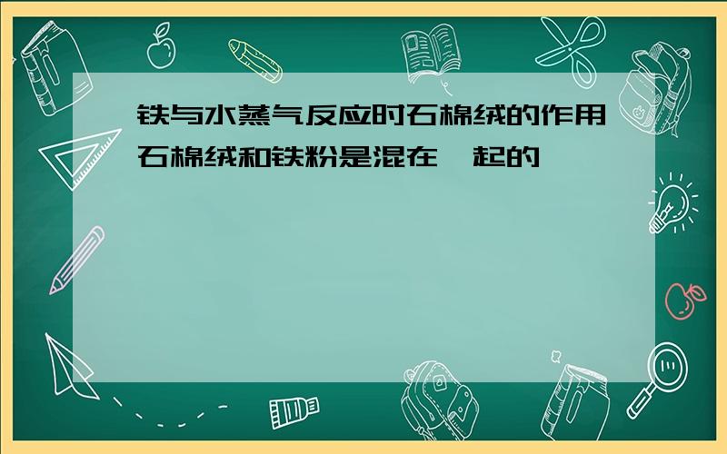 铁与水蒸气反应时石棉绒的作用石棉绒和铁粉是混在一起的