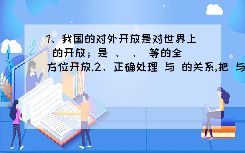 1、我国的对外开放是对世界上 的开放；是 、 、 等的全方位开放.2、正确处理 与 的关系,把 与 对结合起来3、独立自主、自力更生是自已发展的 .4、 打开大门搞建设,把 和 结合起来,为社会