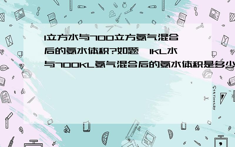 1立方水与700立方氨气混合后的氨水体积?如题,1KL水与700KL氨气混合后的氨水体积是多少?1L水中溶解700L的氨气后体积为（1*1000+700/22.4*17）/0.88=1740ml=1.74L 1L溶液中含有氨的量为（700/22.4）/1.74=17.96