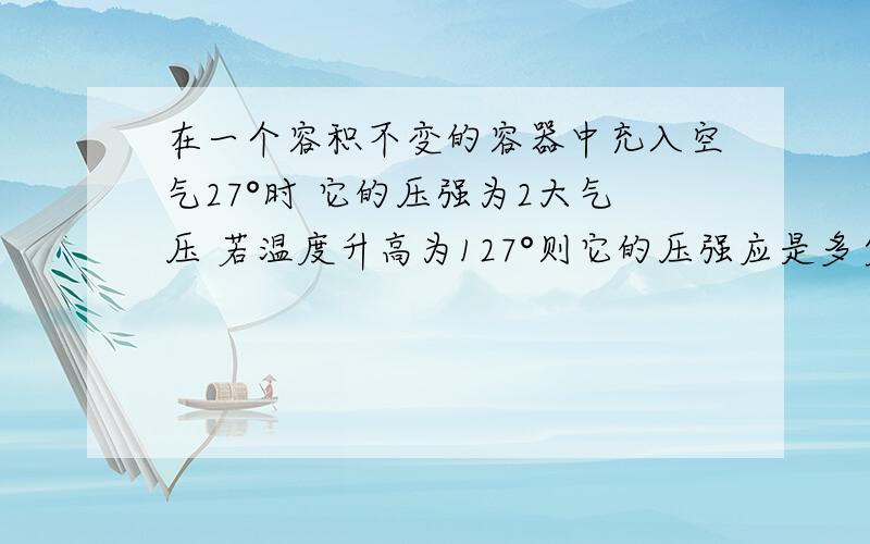 在一个容积不变的容器中充入空气27°时 它的压强为2大气压 若温度升高为127°则它的压强应是多少?求解答步骤 物理