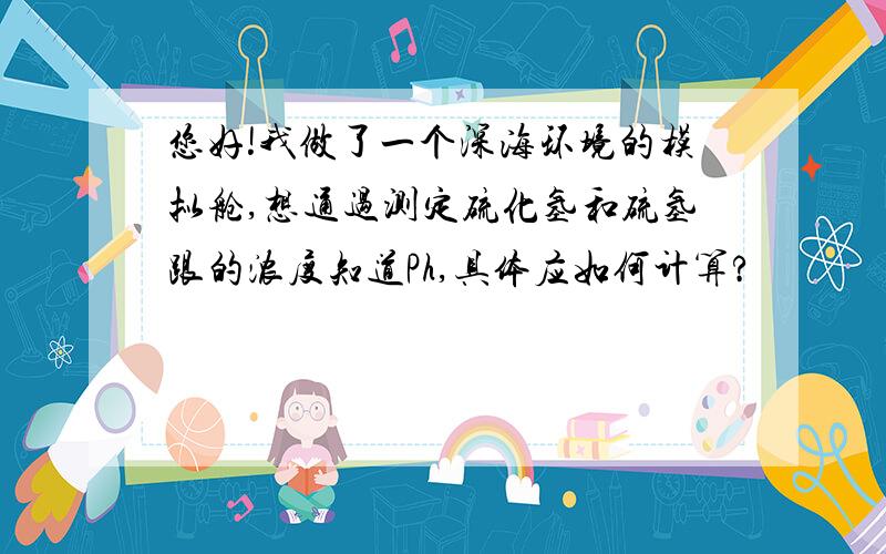 您好!我做了一个深海环境的模拟舱,想通过测定硫化氢和硫氢跟的浓度知道Ph,具体应如何计算?