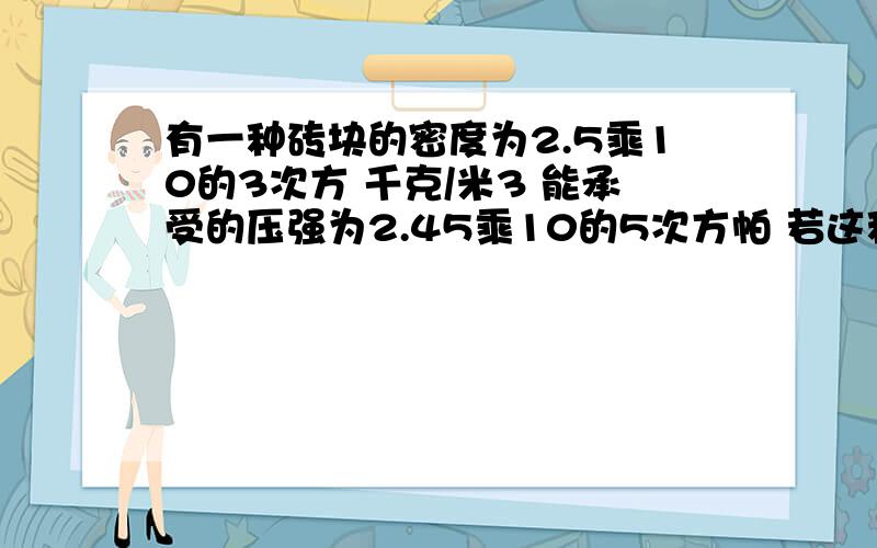 有一种砖块的密度为2.5乘10的3次方 千克/米3 能承受的压强为2.45乘10的5次方帕 若这种砖块整齐的堆放在能承受2乘10的6次方的水平地面上.求这种砖最多能堆的高度.40分 到底给谁呢？我迷茫里