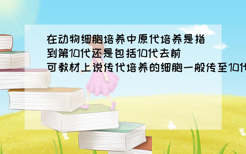 在动物细胞培养中原代培养是指到第10代还是包括10代去前可教材上说传代培养的细胞一般传至10代后就不易传下去了。这样看应包括10代前的细胞。