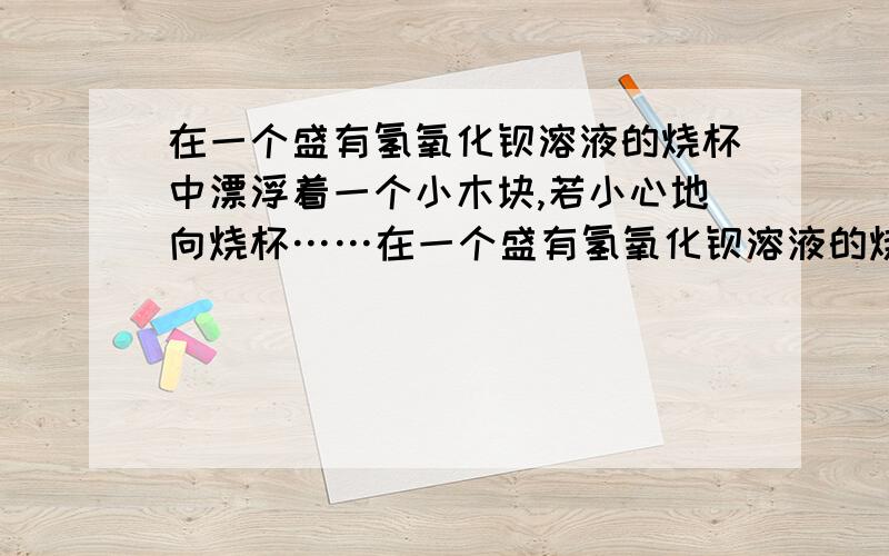 在一个盛有氢氧化钡溶液的烧杯中漂浮着一个小木块,若小心地向烧杯……在一个盛有氢氧化钡溶液的烧杯中漂浮着一个小木块,若小心地向烧杯中滴加与氢氧化钡溶液密度相同的稀硫酸,静置