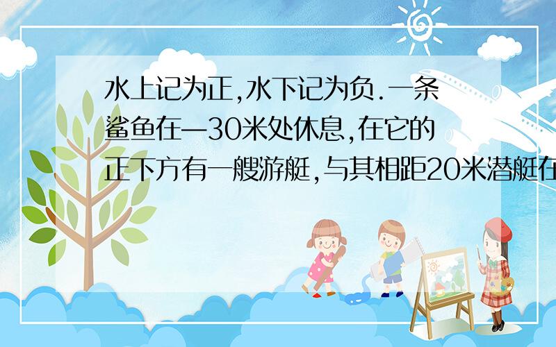 水上记为正,水下记为负.一条鲨鱼在—30米处休息,在它的正下方有一艘游艇,与其相距20米潜艇在水下多少米处,应记作什么?