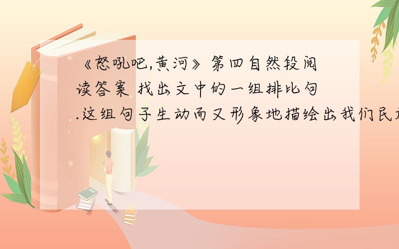 《怒吼吧,黄河》第四自然段阅读答案 找出文中的一组排比句.这组句子生动而又形象地描绘出我们民族发源地黄河岸边（ ）,表了（ ）,表现了（ ）.