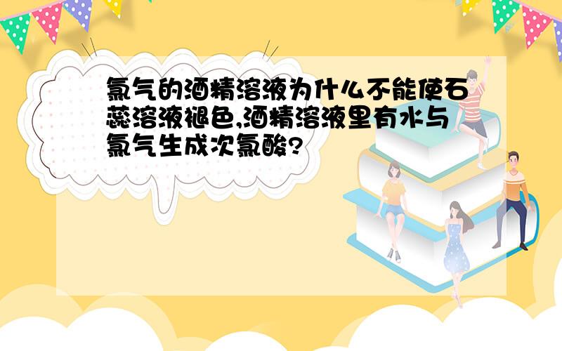 氯气的酒精溶液为什么不能使石蕊溶液褪色,酒精溶液里有水与氯气生成次氯酸?