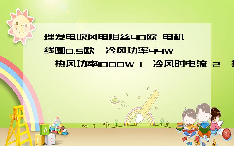 理发电吹风电阻丝40欧 电机线圈0.5欧,冷风功率44W,热风功率1000W 1、冷风时电流 2、热风电阻丝电流3、吹热风1min电阻丝放热?第二问用功率求值和用电阻求值的数不同为什么?i=p/u得4.3A,i2=u/r=5.5A