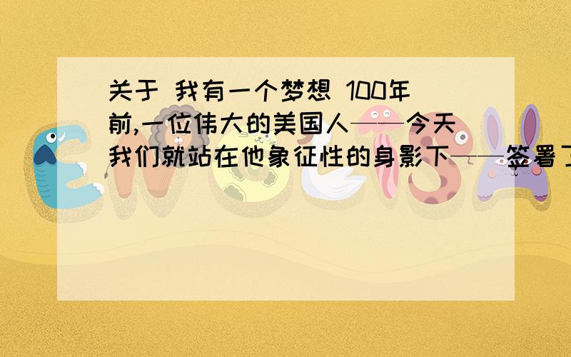 关于 我有一个梦想 100年前,一位伟大的美国人——今天我们就站在他象征性的身影下——签署了《解放宣言》.这项重要法令的颁布,对于千百万灼烤于非正义残焰中的黑奴,犹如带来希望之光