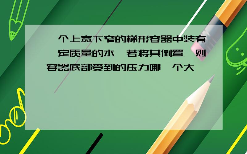 一个上宽下窄的梯形容器中装有一定质量的水,若将其倒置,则容器底部受到的压力哪一个大