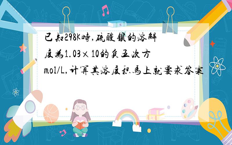 已知298K时,硫酸钡的溶解度为1.03×10的负五次方mol/L,计算其溶度积马上就要求答案