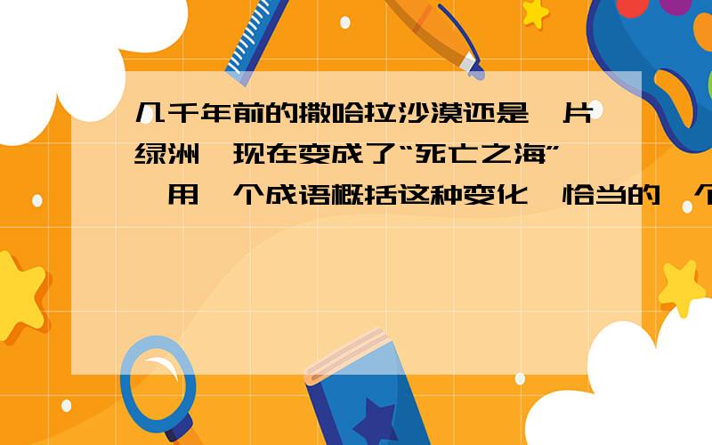 几千年前的撒哈拉沙漠还是一片绿洲,现在变成了“死亡之海”,用一个成语概括这种变化,恰当的一个是（ ）A.白云苍狗B.沧海桑田C.天翻地覆D.沧海横流