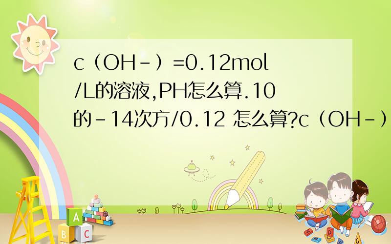 c（OH-）=0.12mol/L的溶液,PH怎么算.10的-14次方/0.12 怎么算?c（OH-）=0.12mol/L的溶液,PH怎么算.10的-14次方/0.12 怎么算?小学知识忘记了